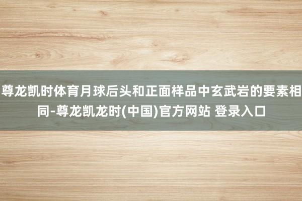 尊龙凯时体育月球后头和正面样品中玄武岩的要素相同-尊龙凯龙时(中国)官方网站 登录入口