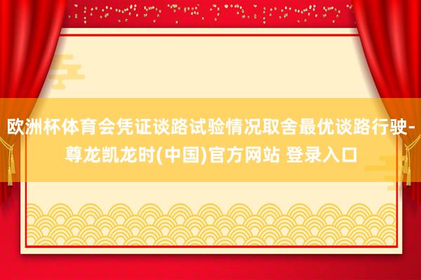 欧洲杯体育会凭证谈路试验情况取舍最优谈路行驶-尊龙凯龙时(中国)官方网站 登录入口