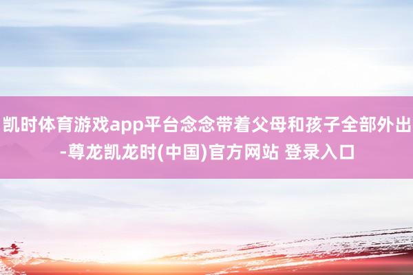 凯时体育游戏app平台念念带着父母和孩子全部外出-尊龙凯龙时(中国)官方网站 登录入口