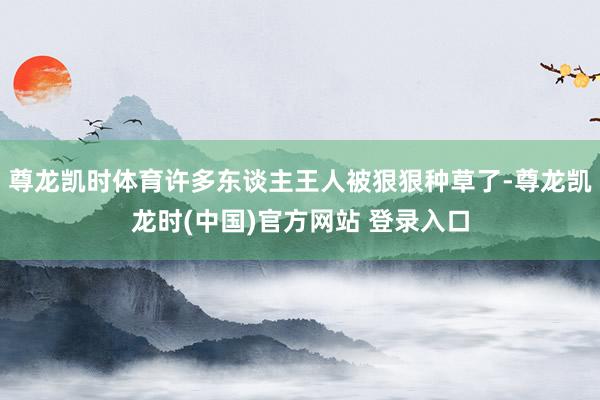 尊龙凯时体育许多东谈主王人被狠狠种草了-尊龙凯龙时(中国)官方网站 登录入口
