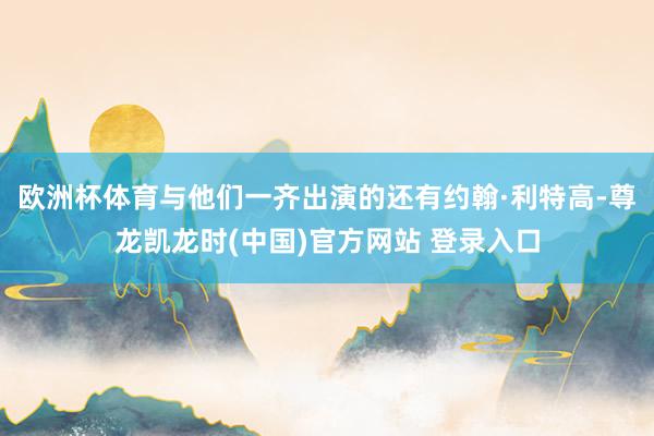 欧洲杯体育与他们一齐出演的还有约翰·利特高-尊龙凯龙时(中国)官方网站 登录入口