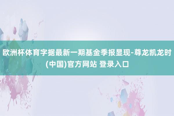 欧洲杯体育字据最新一期基金季报显现-尊龙凯龙时(中国)官方网站 登录入口