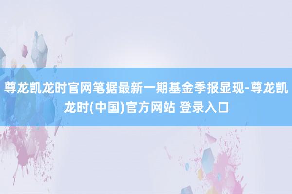 尊龙凯龙时官网笔据最新一期基金季报显现-尊龙凯龙时(中国)官方网站 登录入口