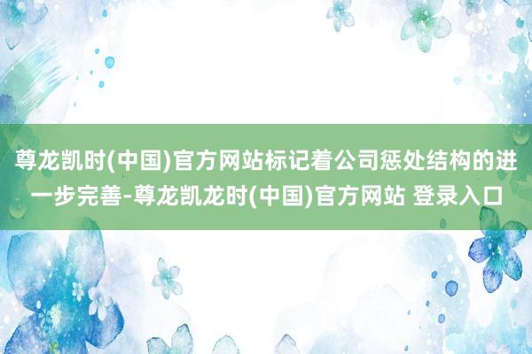 尊龙凯时(中国)官方网站标记着公司惩处结构的进一步完善-尊龙凯龙时(中国)官方网站 登录入口