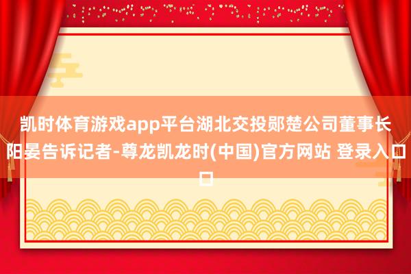 凯时体育游戏app平台　　湖北交投郧楚公司董事长阳晏告诉记者-尊龙凯龙时(中国)官方网站 登录入口