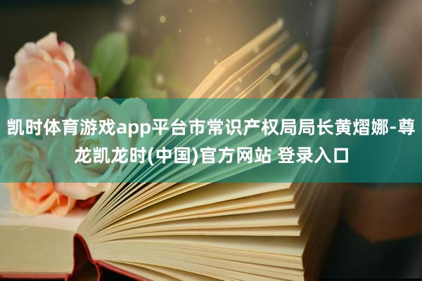 凯时体育游戏app平台市常识产权局局长黄熠娜-尊龙凯龙时(中国)官方网站 登录入口