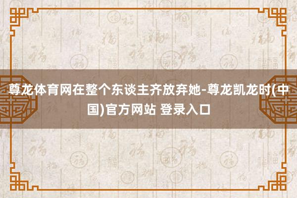 尊龙体育网在整个东谈主齐放弃她-尊龙凯龙时(中国)官方网站 登录入口