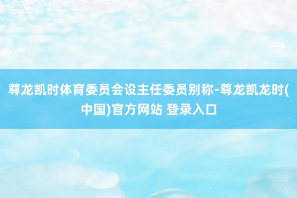 尊龙凯时体育委员会设主任委员别称-尊龙凯龙时(中国)官方网站 登录入口