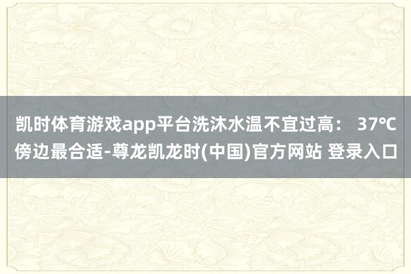 凯时体育游戏app平台洗沐水温不宜过高： 37℃傍边最合适-尊龙凯龙时(中国)官方网站 登录入口