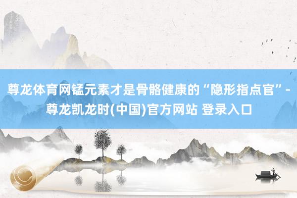 尊龙体育网锰元素才是骨骼健康的“隐形指点官”-尊龙凯龙时(中国)官方网站 登录入口