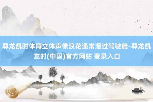 尊龙凯时体育立体声像浪花通常漫过驾驶舱-尊龙凯龙时(中国)官方网站 登录入口
