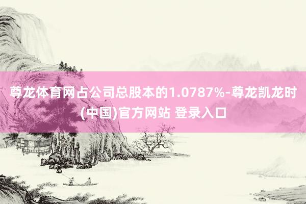 尊龙体育网占公司总股本的1.0787%-尊龙凯龙时(中国)官方网站 登录入口