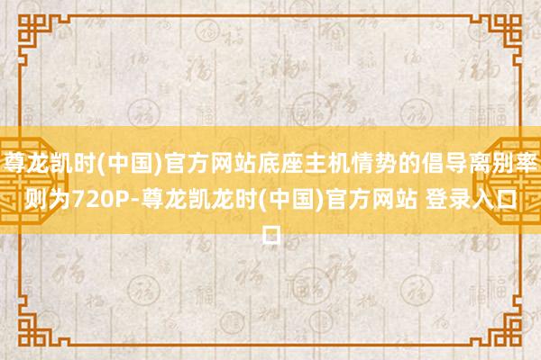 尊龙凯时(中国)官方网站底座主机情势的倡导离别率则为720P-尊龙凯龙时(中国)官方网站 登录入口