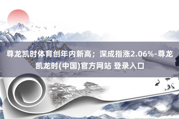 尊龙凯时体育创年内新高；深成指涨2.06%-尊龙凯龙时(中国)官方网站 登录入口