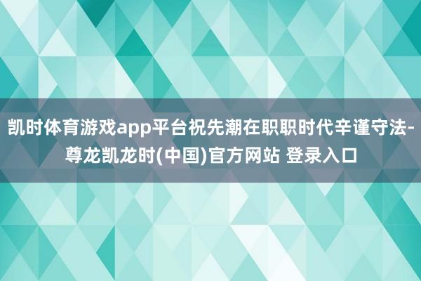 凯时体育游戏app平台祝先潮在职职时代辛谨守法-尊龙凯龙时(中国)官方网站 登录入口