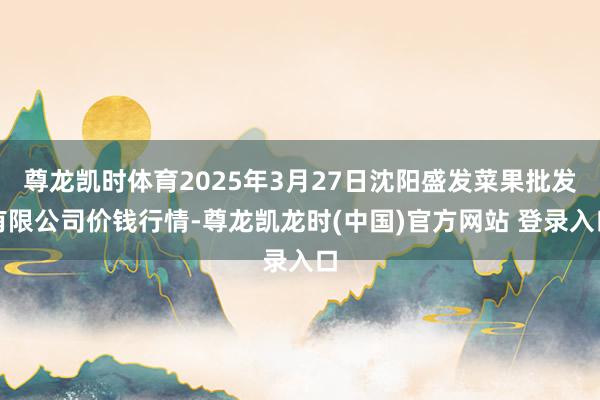尊龙凯时体育2025年3月27日沈阳盛发菜果批发有限公司价钱行情-尊龙凯龙时(中国)官方网站 登录入口