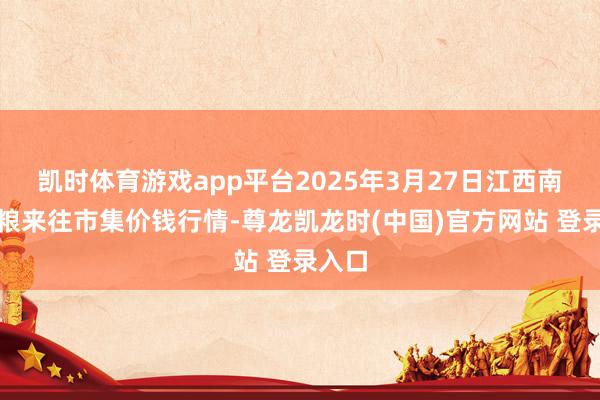 凯时体育游戏app平台2025年3月27日江西南边食粮来往市集价钱行情-尊龙凯龙时(中国)官方网站 登录入口