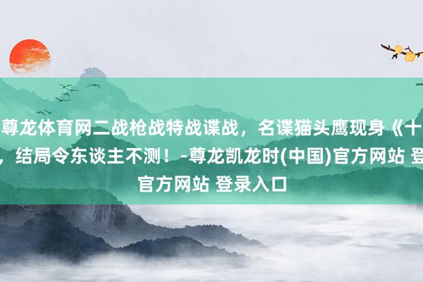 尊龙体育网二战枪战特战谍战，名谍猫头鹰现身《十字鹰》，结局令东谈主不测！-尊龙凯龙时(中国)官方网站 登录入口