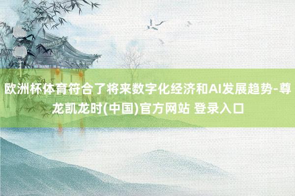 欧洲杯体育符合了将来数字化经济和AI发展趋势-尊龙凯龙时(中国)官方网站 登录入口