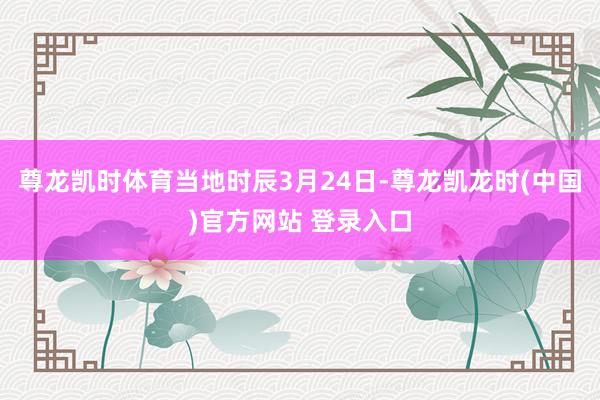 尊龙凯时体育 当地时辰3月24日-尊龙凯龙时(中国)官方网站 登录入口