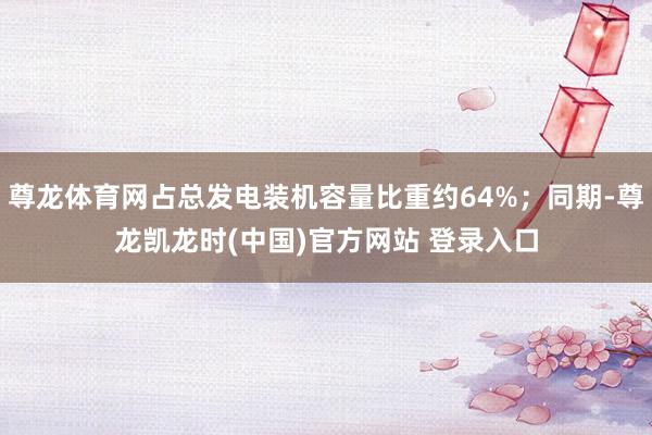 尊龙体育网占总发电装机容量比重约64%;同期-尊龙凯龙时(中国)官方网站 登录入口