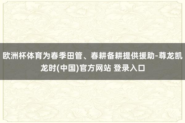 欧洲杯体育为春季田管、春耕备耕提供援助-尊龙凯龙时(中国)官方网站 登录入口