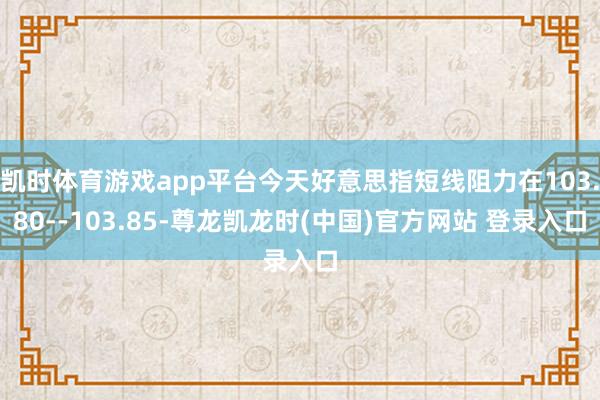 凯时体育游戏app平台今天好意思指短线阻力在103.80--103.85-尊龙凯龙时(中国)官方网站 登录入口
