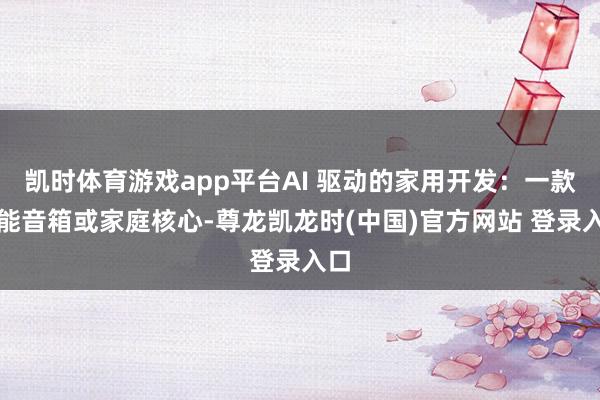 凯时体育游戏app平台AI 驱动的家用开发：一款智能音箱或家庭核心-尊龙凯龙时(中国)官方网站 登录入口