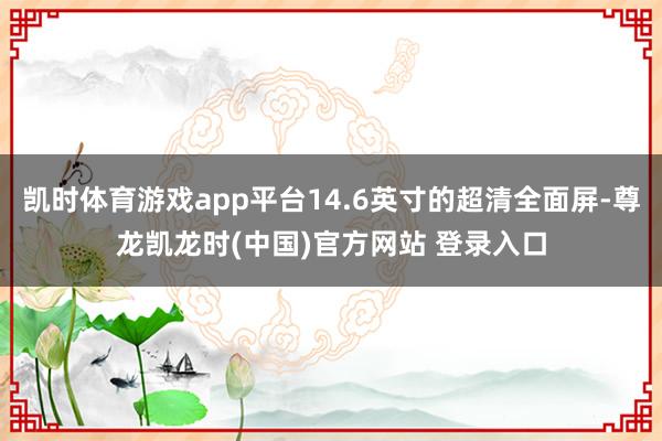 凯时体育游戏app平台14.6英寸的超清全面屏-尊龙凯龙时(中国)官方网站 登录入口