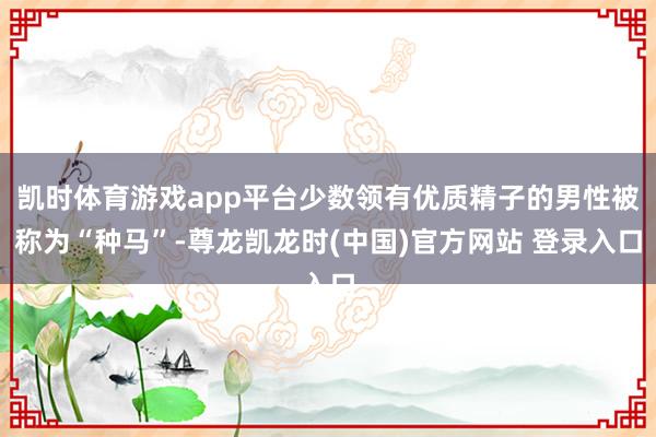 凯时体育游戏app平台少数领有优质精子的男性被称为“种马”-尊龙凯龙时(中国)官方网站 登录入口