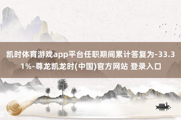 凯时体育游戏app平台任职期间累计答复为-33.31%-尊龙凯龙时(中国)官方网站 登录入口
