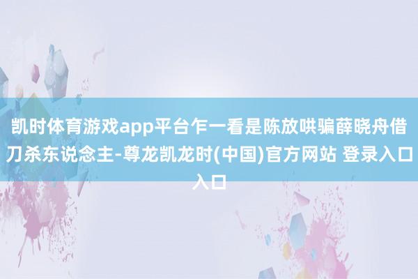 凯时体育游戏app平台乍一看是陈放哄骗薛晓舟借刀杀东说念主-尊龙凯龙时(中国)官方网站 登录入口
