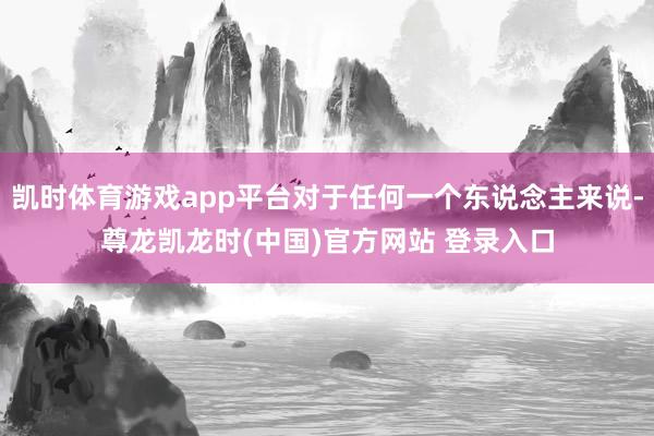 凯时体育游戏app平台对于任何一个东说念主来说-尊龙凯龙时(中国)官方网站 登录入口