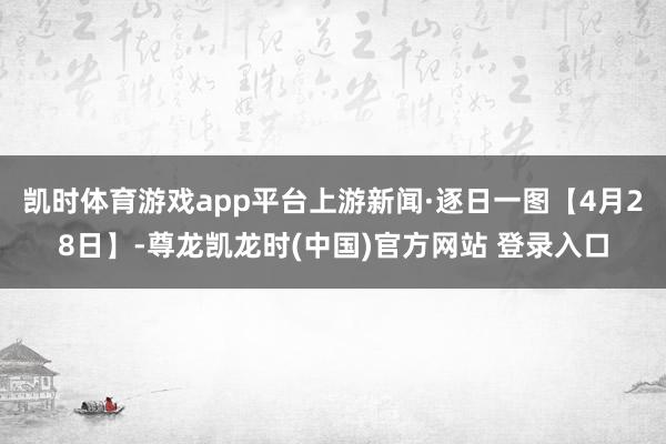 凯时体育游戏app平台上游新闻·逐日一图【4月28日】-尊龙凯龙时(中国)官方网站 登录入口