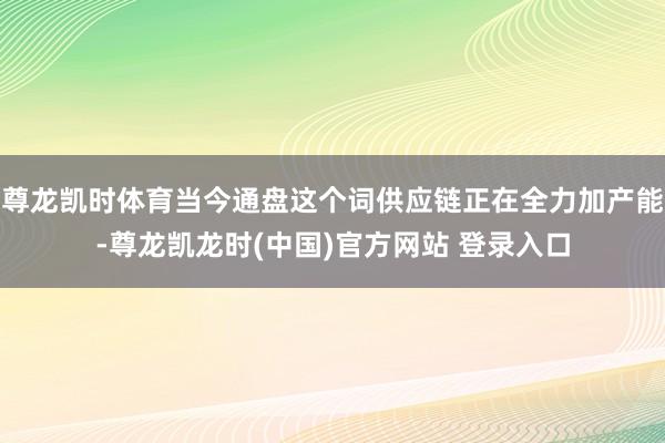 尊龙凯时体育当今通盘这个词供应链正在全力加产能-尊龙凯龙时(中国)官方网站 登录入口
