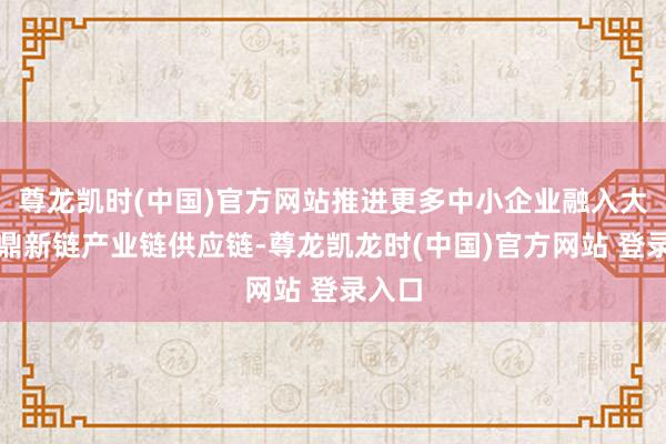 尊龙凯时(中国)官方网站推进更多中小企业融入大企业鼎新链产业链供应链-尊龙凯龙时(中国)官方网站 登录入口