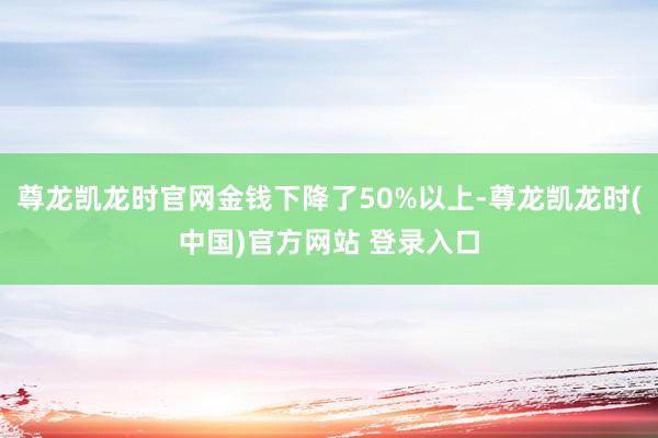 尊龙凯龙时官网金钱下降了50%以上-尊龙凯龙时(中国)官方网站 登录入口