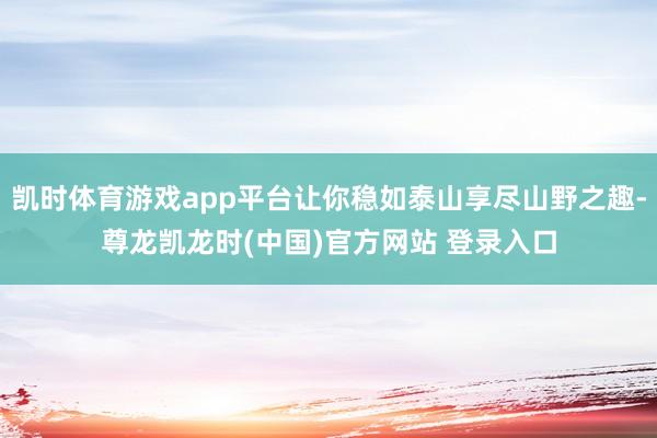 凯时体育游戏app平台让你稳如泰山享尽山野之趣-尊龙凯龙时(中国)官方网站 登录入口