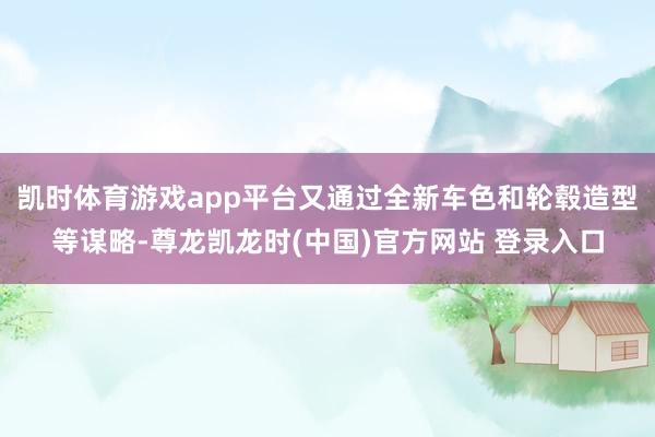 凯时体育游戏app平台又通过全新车色和轮毂造型等谋略-尊龙凯龙时(中国)官方网站 登录入口