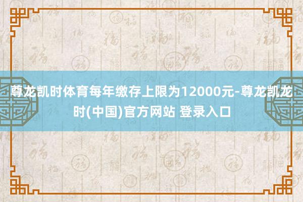 尊龙凯时体育每年缴存上限为12000元-尊龙凯龙时(中国)官方网站 登录入口