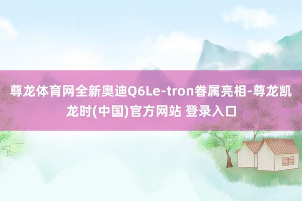 尊龙体育网全新奥迪Q6Le-tron眷属亮相-尊龙凯龙时(中国)官方网站 登录入口