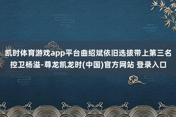 凯时体育游戏app平台曲绍斌依旧选拔带上第三名控卫杨溢-尊龙凯龙时(中国)官方网站 登录入口