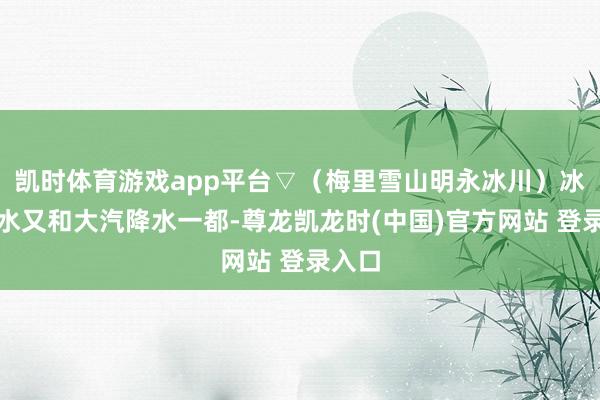 凯时体育游戏app平台▽（梅里雪山明永冰川）冰川融水又和大汽降水一都-尊龙凯龙时(中国)官方网站 登录入口