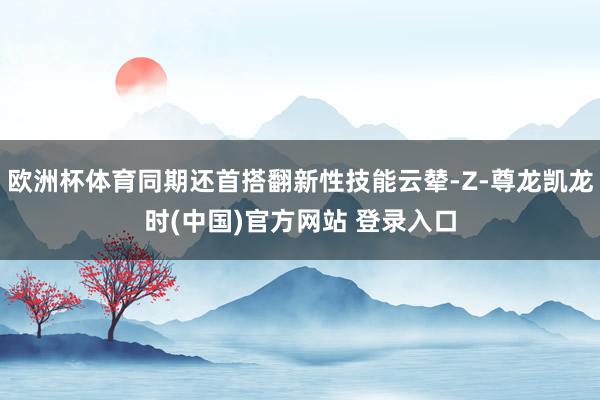 欧洲杯体育同期还首搭翻新性技能云辇-Z-尊龙凯龙时(中国)官方网站 登录入口