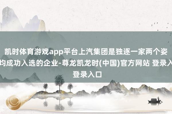 凯时体育游戏app平台上汽集团是独逐一家两个姿色均成功入选的企业-尊龙凯龙时(中国)官方网站 登录入口