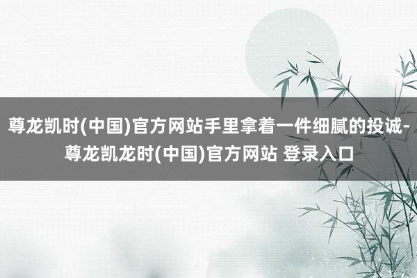 尊龙凯时(中国)官方网站手里拿着一件细腻的投诚-尊龙凯龙时(中国)官方网站 登录入口