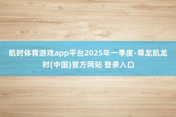 凯时体育游戏app平台　　2025年一季度-尊龙凯龙时(中国)官方网站 登录入口