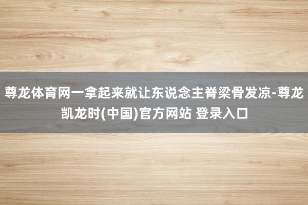 尊龙体育网一拿起来就让东说念主脊梁骨发凉-尊龙凯龙时(中国)官方网站 登录入口