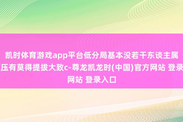 凯时体育游戏app平台低分局基本没若干东谈主属意高压有莫得提拔大致c-尊龙凯龙时(中国)官方网站 登录入口
