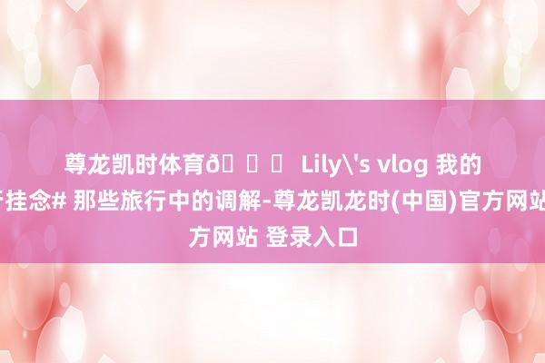 尊龙凯时体育🎀 Lily's vlog 我的#年度旅行挂念# 那些旅行中的调解-尊龙凯龙时(中国)官方网站 登录入口